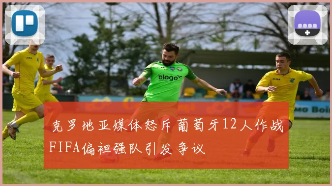 克罗地亚媒体怒斥葡萄牙12人作战FIFA偏袒强队引发争议