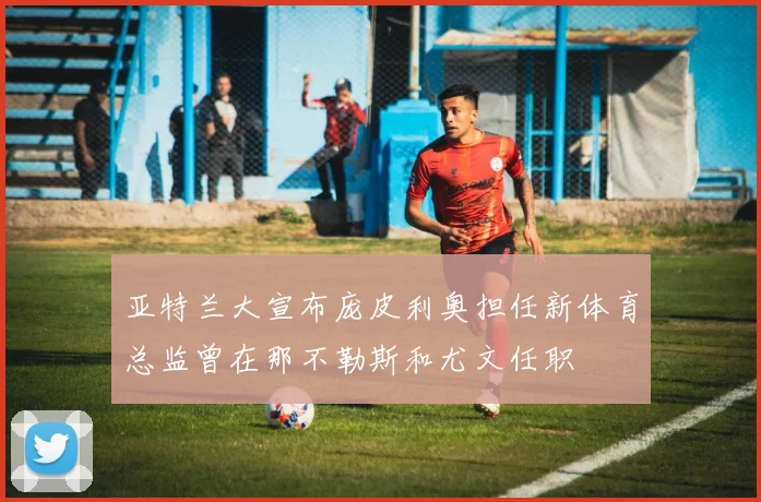 亚特兰大宣布庞皮利奥担任新体育总监曾在那不勒斯和尤文任职