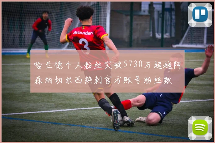哈兰德个人粉丝突破5730万超越阿森纳切尔西热刺官方账号粉丝数