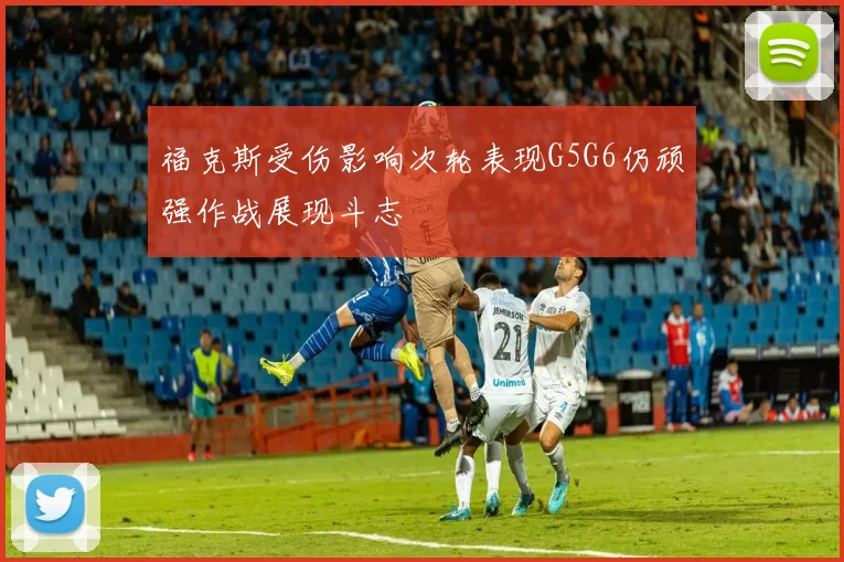 福克斯受伤影响次轮表现G5G6仍顽强作战展现斗志