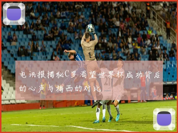 电讯报揭秘C罗渴望世界杯成功背后的心声与梅西的对比