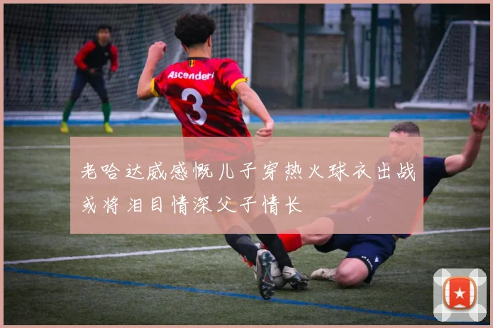 老哈达威感慨儿子穿热火球衣出战或将泪目情深父子情长