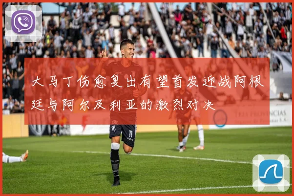 大马丁伤愈复出有望首发迎战阿根廷与阿尔及利亚的激烈对决
