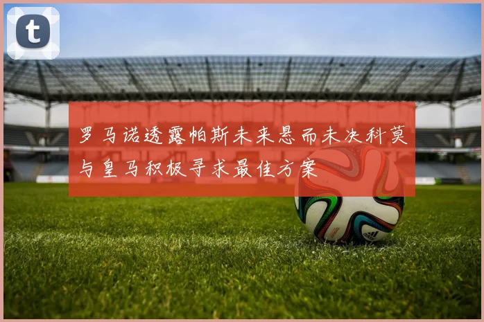 罗马诺透露帕斯未来悬而未决科莫与皇马积极寻求最佳方案