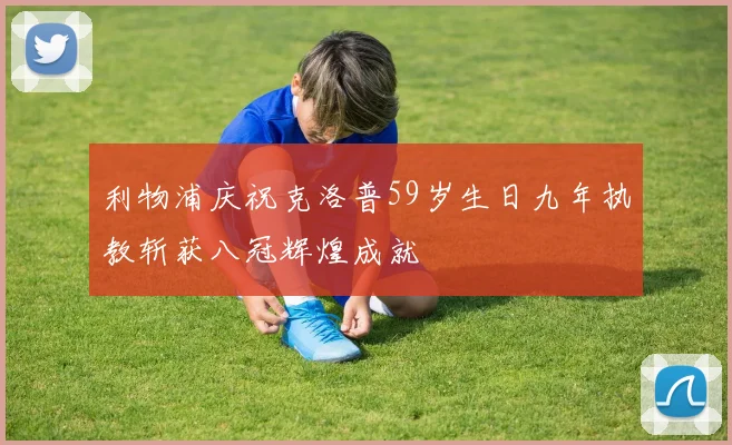 利物浦庆祝克洛普59岁生日九年执教斩获八冠辉煌成就