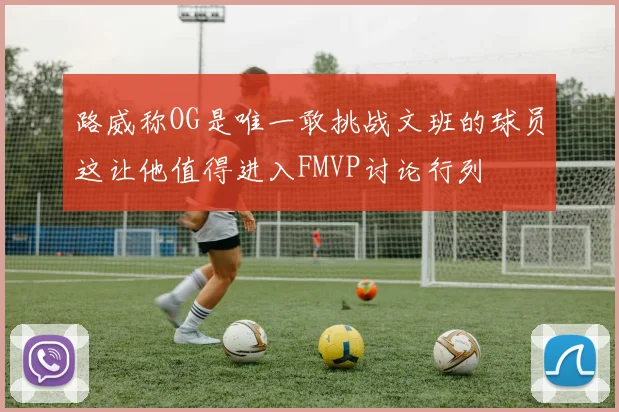 路威称OG是唯一敢挑战文班的球员这让他值得进入FMVP讨论行列