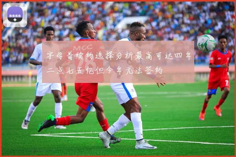 字母哥续约选择分析最高可达四年二点七五亿但今年无法签约