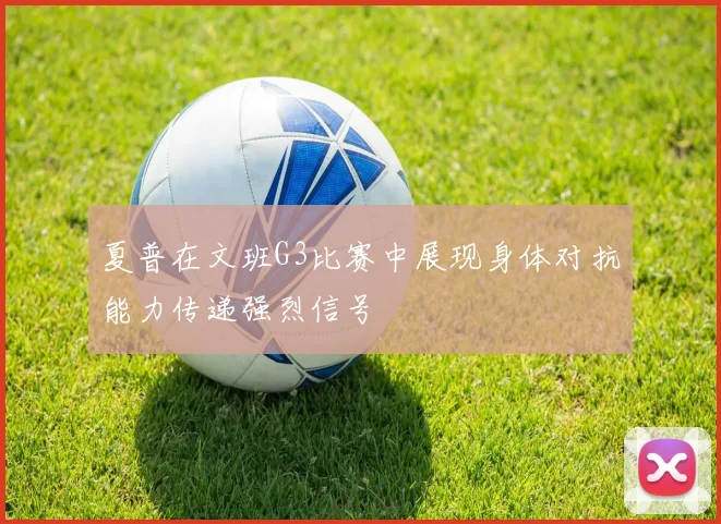 夏普在文班G3比赛中展现身体对抗能力传递强烈信号