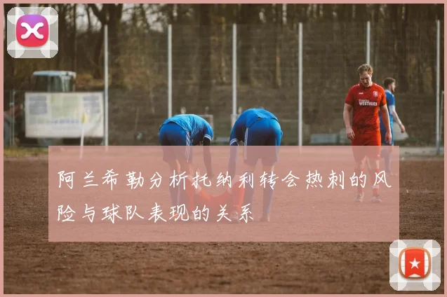 阿兰希勒分析托纳利转会热刺的风险与球队表现的关系