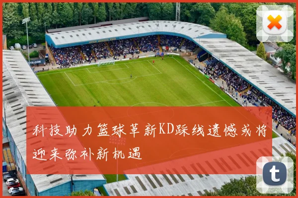 科技助力篮球革新KD踩线遗憾或将迎来弥补新机遇