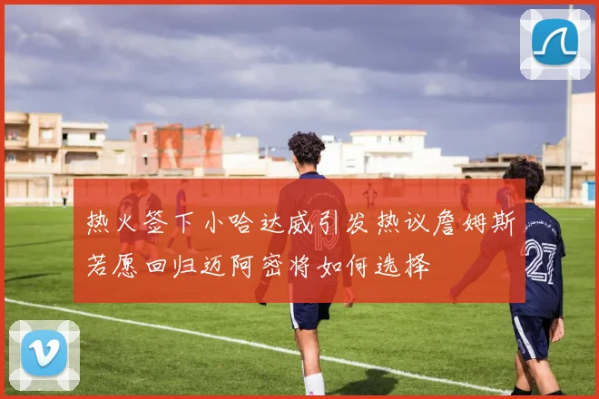 热火签下小哈达威引发热议詹姆斯若愿回归迈阿密将如何选择