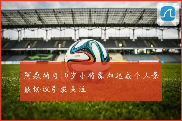 阿森纳与16岁小将蒙加达成个人条款协议引发关注